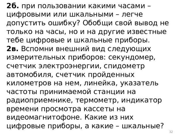 2б. при пользовании какими часами – цифровыми или шкальными – легче допустить ошибку? Обобщи свой вывод не только на часы, но и на другие известные тебе цифровые и шкальные приборы. 2в. Вспомни внешний вид следующих измерительных приборов: секундомер, счетчик электроэнергии, спидометр автомобиля, счетчик пройденных километров на нем, линейка, указатель частоты принимаемой станции на радиоприемнике, термометр, индикатор времени просмотра кассеты на видеомагнитофоне. Какие из них цифровые приборы, а какие – шкальные?