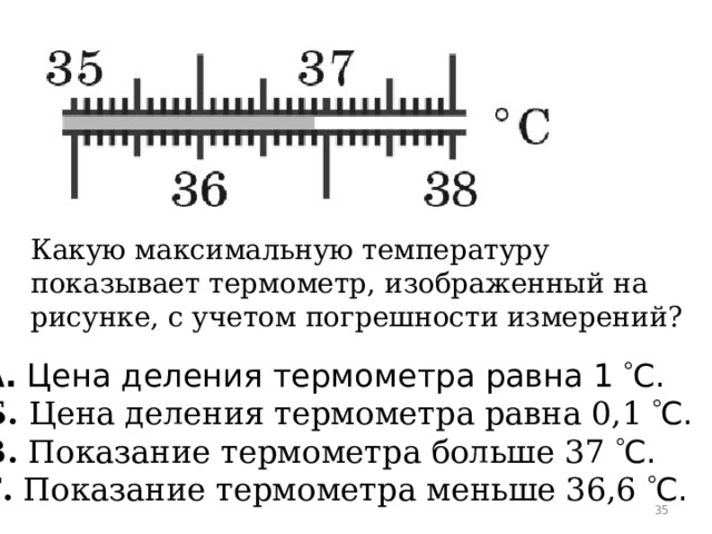 Какую максимальную температуру показывает термометр, изображенный на рисунке, с учетом погрешности измерений? А.  Цена деления термометра равна 1   C. Б.  Цена деления термометра равна 0,1   C. В.  Показание термометра больше 37   C. Г.  Показание термометра меньше 36,6   C.