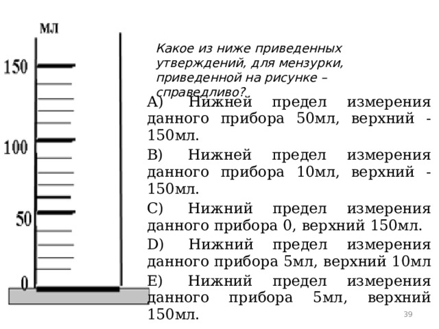 Какое из ниже приведенных утверждений, для мензурки, приведенной на рисунке – справедливо? А)  Нижней предел измерения данного прибора 50мл, верхний - 150мл. B)  Нижней предел измерения данного прибора 10мл, верхний - 150мл. C)  Нижний предел измерения данного прибора 0, верхний 150мл. D)  Нижний предел измерения данного прибора 5мл, верхний 10мл E)  Нижний предел измерения данного прибора 5мл, верхний 150мл.