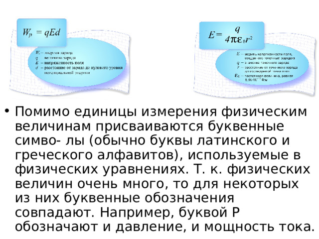 Помимо единицы измерения физическим величинам присваиваются буквенные симво- лы (обычно буквы латинского и греческого алфавитов), используемые в физических уравнениях. Т. к. физических величин очень много, то для некоторых из них буквенные обозначения совпадают. Например, буквой Р обозначают и давление, и мощность тока.