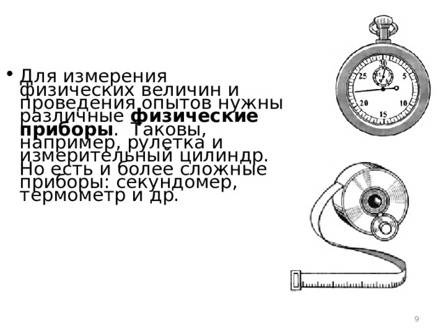 Для измерения физических величин и проведения опытов нужны различные физические приборы . Таковы, например, рулетка и измерительный цилиндр. Но есть и более сложные приборы: секундомер, термометр и др.