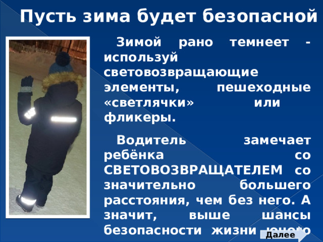 Пусть зима будет безопасной Зимой рано темнеет - используй световозвращающие элементы, пешеходные «светлячки» или фликеры.  Водитель замечает ребёнка со СВЕТОВОЗВРАЩАТЕЛЕМ со значительно большего расстояния, чем без него. А значит, выше шансы безопасности жизни юного участника дорожного движения.  Далее  