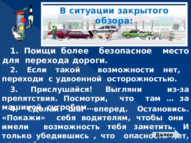 В ситуации закрытого обзора: 1. Поищи более безопасное место для перехода дороги. 2. Если такой возможности нет, переходи с удвоенной осторожностью. 3. Прислушайся! Выгляни из-за препятствия. Посмотри, что там … за машиной, сугробом… 4. Сделай шаг вперед. Остановись. «Покажи» себя водителям, чтобы они имели возможность тебя заметить. И только убедившись , что опасности нет, начинай переход. Далее  
