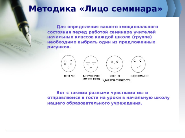 Методика «Лицо семинара»   Для определения вашего эмоционального состояния перед работой семинара учителей начальных классов каждой школе (группе) необходимо выбрать один из предложенных рисунков.           Вот с такими разными чувствами мы и отправляемся в гости на уроки в начальную школу  нашего образовательного учреждения.  