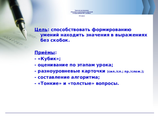       Урок по математике  «Порядок выполнения действий  в выражениях без скобок»   3 б класс      Цель : способствовать формированию умений находить значения в выражениях без скобок.  Приёмы : - «Кубик»; - оценивание по этапам урока; - разноуровневые карточки (сил./сл.; пр./слож.); - составление алгоритма; - «Тонкие» и «толстые» вопросы. 