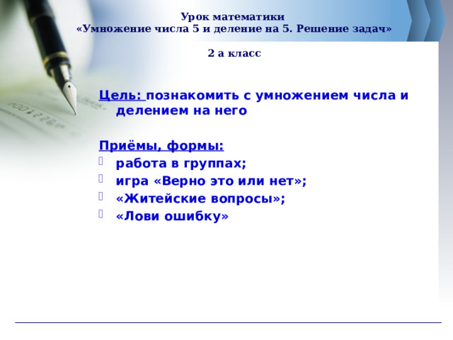   Урок математики  «Умножение числа 5 и деление на 5. Решение задач»   2 а класс    Цель: познакомить с умножением числа и делением на него  Приёмы, формы: работа в группах; игра «Верно это или нет»; «Житейские вопросы»; «Лови ошибку »   
