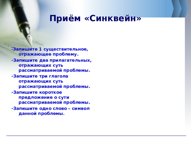 Приём «Синквейн» - Запишите 1 существительное, отражающее проблему. -Запишите два прилагательных, отражающих суть рассматриваемой проблемы. -Запишите три глагола отражающих суть рассматриваемой проблемы. -Запишите короткое предложение о сути рассматриваемой проблемы. -Запишите одно слово – символ данной проблемы . 