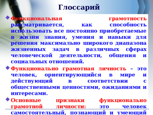 Глоссарий Функциональная грамотность рассматривается, как способность использовать все постоянно приобретаемые в жизни знания, умения и навыки для решения максимально широкого диапазона жизненных задач в различных сферах человеческой деятельности, общения и социальных отношений. Функционально грамотная личность – это человек, ориентирующийся в мире и действующий в соответствии с общественными ценностями, ожиданиями и интересами. Основные признаки функционально грамотной личности: это человек самостоятельный, познающий и умеющий жить среди людей, обладающий определёнными качествами, ключевыми компетенциями.  