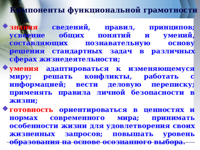 Компоненты функциональной грамотности знания сведений, правил, принципов; усвоение общих понятий и умений, составляющих познавательную основу решения стандартных задач в различных сферах жизнедеятельности; умения  адаптироваться к изменяющемуся миру; решать конфликты, работать с информацией; вести деловую переписку; применять правила личной безопасности в жизни; готовность  ориентироваться в ценностях и нормах современного мира; принимать особенности жизни для удовлетворения своих жизненных запросов; повышать уровень образования на основе осознанного выбора.  