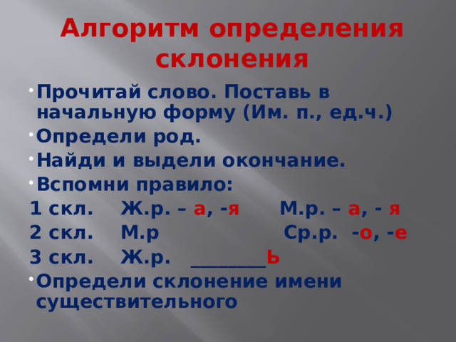 Алгоритм определения склонения Прочитай слово. Поставь в начальную форму (Им. п., ед.ч.) Определи род. Найди и выдели окончание. Вспомни правило: 1 скл. Ж.р. – а , - я М.р. – а , - я 2 скл. М.р Ср.р. - о , - е 3 скл. Ж.р. ________ Ь  Определи склонение имени существительного   