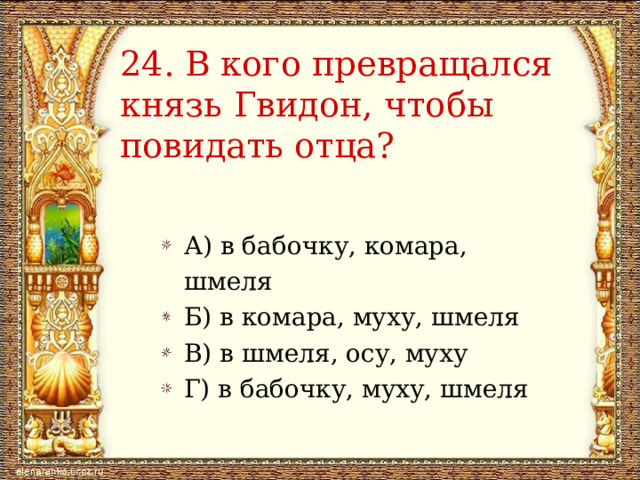 24.  В кого превращался князь Гвидон, чтобы повидать отца? А) в бабочку, комара, шмеля Б) в комара, муху, шмеля В) в шмеля, осу, муху Г) в бабочку, муху, шмеля 