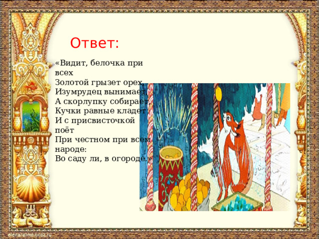 Ответ: «Видит, белочка при всех  Золотой грызет орех,  Изумрудец вынимает,  А скорлупку собирает,  Кучки равные кладет  И с присвисточкой поёт  При честном при всем народе:  Во саду ли, в огороде.» 