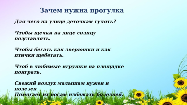 Зачем нужна прогулка Для чего на улице деточкам гулять?  Чтобы щечки на лице солнцу подставлять.  Чтобы бегать как зверюшки и как птички щебетать.  Чтоб в любимые игрушки на площадке поиграть.  Свежий воздух малышам нужен и полезен Помогает их носам избежать болезней. 