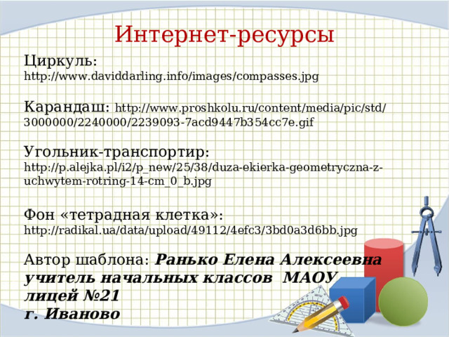 Интернет-ресурсы Циркуль: http://www.daviddarling.info/images/compasses.jpg Карандаш: http://www.proshkolu.ru/content/media/pic/std/3000000/2240000/2239093-7acd9447b354cc7e.gif Угольник-транспортир:  http://p.alejka.pl/i2/p_new/25/38/duza-ekierka-geometryczna-z-uchwytem-rotring-14-cm_0_b.jpg Фон «тетрадная клетка»: http://radikal.ua/data/upload/49112/4efc3/3bd0a3d6bb.jpg Автор шаблона: Ранько Елена Алексеевна учитель начальных классов МАОУ лицей №21 г. Иваново 