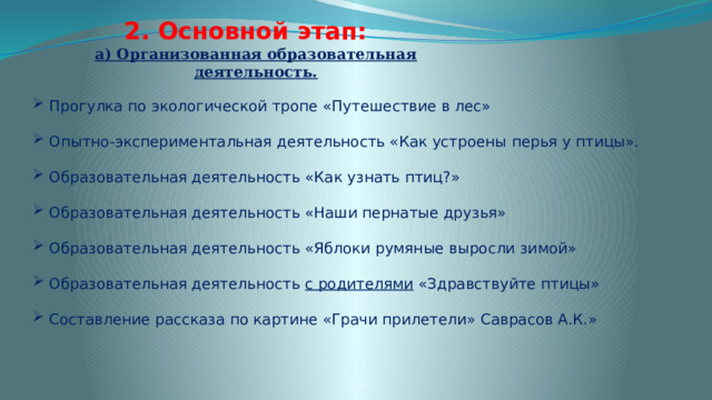 2. Основной этап: а) Организованная образовательная деятельность. Прогулка по экологической тропе «Путешествие в лес» Опытно-экспериментальная деятельность «Как устроены перья у птицы». Образовательная деятельность «Как узнать птиц?» Образовательная деятельность «Наши пернатые друзья» Образовательная деятельность «Яблоки румяные выросли зимой» Образовательная деятельность с родителями «Здравствуйте птицы» Составление рассказа по картине «Грачи прилетели» Саврасов А.К.» 
