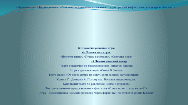   «Орнитологи», «Телевидение», «Спасатели» (экологическая катастрофа : разлив нефти, птицы и звери в опасности)            б) Сюжетно-ролевые игры  в) Подвижные игры  «Перелет птиц», «Птицы в гнездах», «Совушка-сова»   г) Экологический театр  Театр рукавички по произведениям Виталия Бианки  Игра – драматизация «Сова» В.Бианки  Театр масок «От добра добра не ищут, коли вдоволь сытной пищи»  Юрмин Г., Дмитрих А. Потомучка. Веселая энциклопедия.  Кукольный театр по р.н.сказке «Лиса и журавль»  Театрализованное представление – фантазия «О чем поют птицы весной?»  Игра – инсценировка «Зимний разговор через форточку» по стихотворению Б.Брехт    