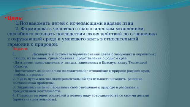 Цель :  1. Познакомить детей с исчезающими видами птиц  2. Формировать человека с экологическим мышлением, способного осознать последствия своих действий по отношению к окружающей среде и умеющего жить в относительной гармонии с природой . Задачи: 1. Расширить и систематизировать знания детей о зимующих и перелетных птицах, их питании, среде обитания. представления о родном крае - Дать детям представления о птицах, занесенных в Красную книгу Тюменской области. - Воспитывать эмоционально-положительное отношение к природе родного края, любовь к природе  2.  Учить путем опытно-экспериментальной деятельности находить решение поставленной проблемы. 3.  Закреплять умение передавать своё отношение к природе в рассказах и продуктивной деятельности. 4.  Повысить интерес родителей к новому виду сотрудничества со своими детьми (проектная деятельность). 