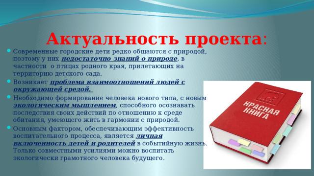 Актуальность проекта : Современные городские дети редко общаются с природой, поэтому у них недостаточно знаний о природе , в частности о птицах родного края, прилетающих на территорию детского сада. Возникает проблема взаимоотношений людей с окружающей средой. Необходимо формирование человека нового типа, с новым экологическим мышлением , способного осознавать последствия своих действий по отношению к среде обитания, умеющего жить в гармонии с природой. Основным фактором, обеспечивающим эффективность воспитательного процесса, является личная включенность детей и родителей в событийную жизнь. Только совместными усилиями можно воспитать экологически грамотного человека будущего. 