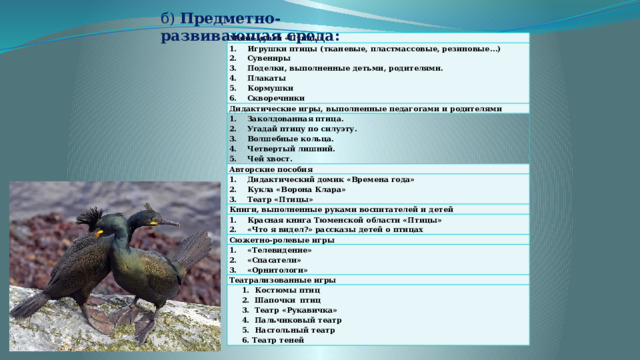 б) Предметно-развивающая среда: Мини-музей «Птицы» Игрушки птицы (тканевые, пластмассовые, резиновые…) Сувениры Поделки, выполненные детьми, родителями. Плакаты Кормушки Скворечники Дидактические игры, выполненные педагогами и родителями Заколдованная птица. Угадай птицу по силуэту. Волшебные кольца. Четвертый лишний. Чей хвост. Авторские пособия Дидактический домик «Времена года» Кукла «Ворона Клара» Театр «Птицы» Книги, выполненные руками воспитателей и детей Красная книга Тюменской области «Птицы» «Что я видел?» рассказы детей о птицах Сюжетно-ролевые игры «Телевидение» «Спасатели» «Орнитологи» Театрализованные игры  1. Костюмы птиц  2. Шапочки птиц  3. Театр «Рукавичка»  4. Пальчиковый театр  5. Настольный театр  6. Театр теней 