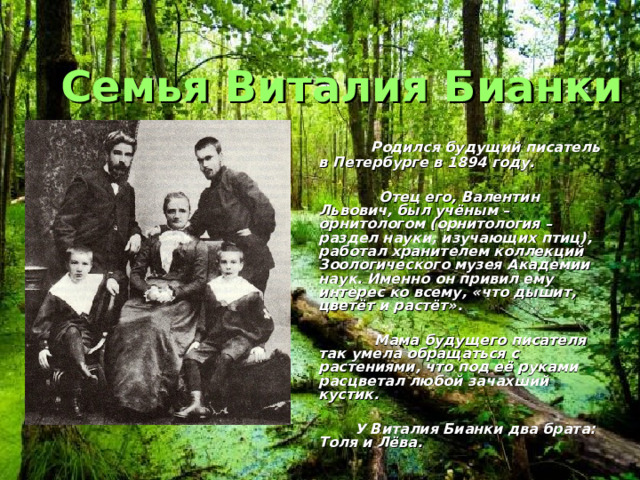 Семья Виталия Бианки  Родился будущий писатель в Петербурге в 1894 году.   Отец его, Валентин Львович, был учёным – орнитологом (орнитология – раздел науки, изучающих птиц), работал хранителем коллекций Зоологического музея Академии наук. Именно он привил ему интерес ко всему, «что дышит, цветёт и растёт».   Мама будущего писателя так умела обращаться с растениями, что под её руками расцветал любой зачахший кустик.   У Виталия Бианки два брата: Толя и Лёва. 