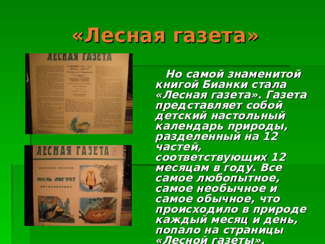 «Лесная газета»  Но самой знаменитой книгой Бианки стала «Лесная газета». Газета представляет собой детский настольный календарь природы, разделенный на 12 частей, соответствующих 12 месяцам в году. Все самое любопытное, самое необычное и самое обычное, что происходило в природе каждый месяц и день, попало на страницы «Лесной газеты». 
