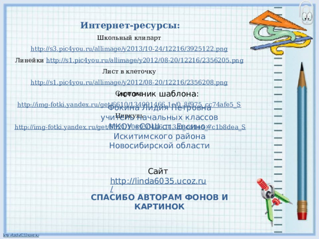 Интернет-ресурсы: Школьный клипарт http://s3.pic4you.ru/allimage/y2013/10-24/12216/3925122.png  Линейки http://s1.pic4you.ru/allimage/y2012/08-20/12216/2356205.png  Лист в клеточку http://s1.pic4you.ru/allimage/y2012/08-20/12216/2356208.png  Скрепка http://img-fotki.yandex.ru/get/6610/134091466.1c/0_8f975_cc74afe5_S  Циркуль http://img-fotki.yandex.ru/get/6521/108950446.113/0_cd1e6_7c1b8dea_S источник шаблона: Фокина Лидия Петровна учитель начальных классов МКОУ «СОШ ст. Евсино» Искитимского района Новосибирской области Сайт http://linda6035.ucoz.ru/  СПАСИБО АВТОРАМ ФОНОВ И КАРТИНОК 