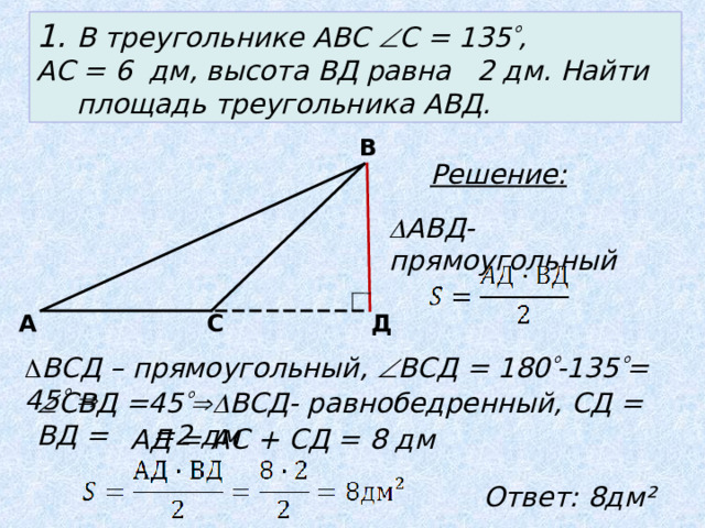 1. В треугольнике АВС  С = 135  , АС = 6 дм, высота ВД равна 2 дм. Найти площадь треугольника АВД. В Решение:  АВД- прямоугольный А С Д  ВСД – прямоугольный,  ВСД = 180  -135  = 45     СВД =45  ВСД- равнобедренный, СД = ВД = = 2  дм   АД = АС + СД = 8 дм Ответ: 8дм²  