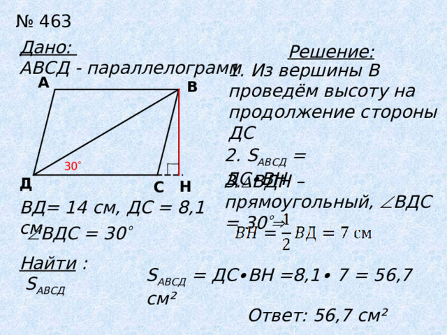 №  463 Дано: АВСД - параллелограмм Решение: 1. Из вершины В проведём высоту на продолжение стороны ДС А В 2. S АВСД = ДС∙ВН 30  3.  ВДН – прямоугольный,  ВДС = 30  Д Н С ВД= 14 см, ДС = 8,1 см  ВДС = 30  Найти :  S АВСД S АВСД = ДС∙ВН =8,1∙ 7 = 56,7 см² Ответ: 56,7 см² 