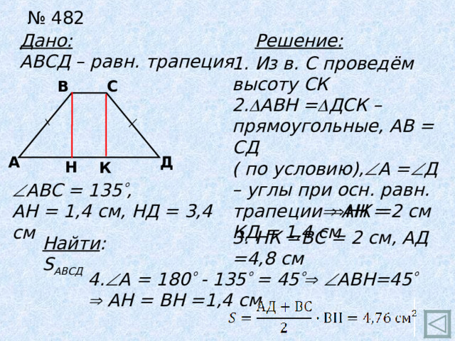 № 482 Дано: АВСД – равн. трапеция Решение: 1. Из в. С проведём высоту СК В С 2.  АВН =  ДСК – прямоугольные, АВ = СД ( по условию),  А =  Д – углы при осн. равн. трапеции   АН = КД = 1,4 см Д А Н К  АВС = 135  , АН = 1,4 см, НД = 3,4 см  НК =2 см 3. НК =ВС = 2 см, АД =4,8 см Найти : S АВСД 4.  А = 180  - 135  = 45    АВН=45    АН = ВН =1,4 см  