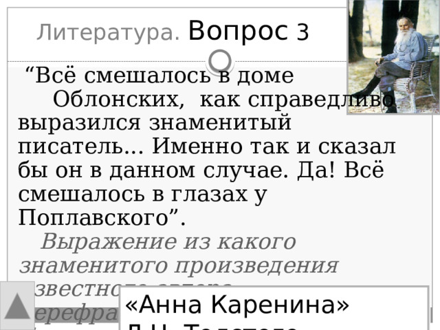 Литература. Вопрос 3  “ Всё смешалось в доме Облонских, как справедливо выразился знаменитый писатель... Именно так и сказал бы он в данном случае. Да! Всё смешалось в глазах у Поплавского”.  Выражение из какого знаменитого произведения известного автора перефразировано здесь Булгаковым? «Анна Каренина» Л.Н. Толстого 