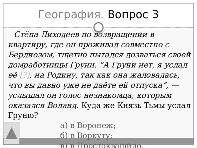 География. Вопрос 3  Стёпа Лиходеев по возвращении в квартиру, где он проживал совместно с Берлиозом, тщетно пытался дозваться своей домработницы Груни. “А Груни нет, я услал её [?] , на Родину, так как она жаловалась, что вы давно уже не даёте ей отпуска”, — услышал он голос незнакомца, которым оказался Воланд. Куда же Князь Тьмы услал Груню?  а) в Воронеж;  б) в Воркуту;  в) в Простоквашино. 