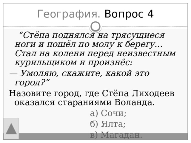 География. Вопрос 4  “ Стёпа поднялся на трясущиеся ноги и пошёл по молу к берегу... Стал на колени перед неизвестным курильщиком и произнёс: —  Умоляю, скажите, какой это город?” Назовите город, где Стёпа Лиходеев оказался стараниями Воланда.  а) Сочи;  б) Ялта;  в) Магадан. 