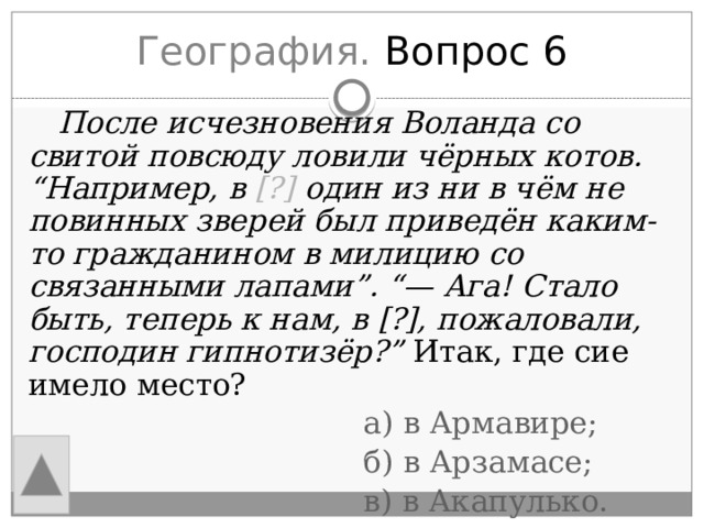 География. Вопрос 6  После исчезновения Воланда со свитой повсюду ловили чёрных котов. “Например, в [?] один из ни в чём не повинных зверей был приведён каким-то гражданином в милицию со связанными лапами”. “— Ага! Стало быть, теперь к нам, в [?], пожаловали, господин гипнотизёр?” Итак, где сие имело место?  а) в Армавире;  б) в Арзамасе;  в) в Акапулько.  