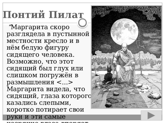 Понтий Пилат  “ Маргарита скоро разглядела в пустынной местности кресло и в нём белую фигуру сидящего человека. Возможно, что этот сидящий был глух или слишком погружён в размышления  Маргарита видела, что сидящий, глаза которого казались слепыми, коротко потирает свои руки и эти самые незрячие глаза вперяет в диск Луны”. 