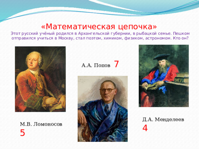 «Математическая цепочка»  Этот русский учёный родился в Архангельской губернии, в рыбацкой семье. Пешком отправился учиться в Москву, стал поэтом, химиком, физиком, астрономом. Кто он? А.А. Попов 7 Д.А. Менделеев 4 М.В. Ломоносов 5 