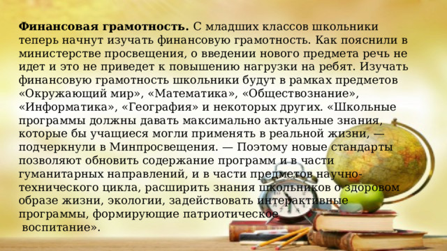 Финансовая грамотность. С младших классов школьники теперь начнут изучать финансовую грамотность. Как пояснили в министерстве просвещения, о введении нового предмета речь не идет и это не приведет к повышению нагрузки на ребят. Изучать финансовую грамотность школьники будут в рамках предметов «Окружающий мир», «Математика», «Обществознание», «Информатика», «География» и некоторых других. «Школьные программы должны давать максимально актуальные знания, которые бы учащиеся могли применять в реальной жизни, — подчеркнули в Минпросвещения. — Поэтому новые стандарты позволяют обновить содержание программ и в части гуманитарных направлений, и в части предметов научно- технического цикла, расширить знания школьников о здоровом образе жизни, экологии, задействовать интерактивные программы, формирующие патриотическое  воспитание».    