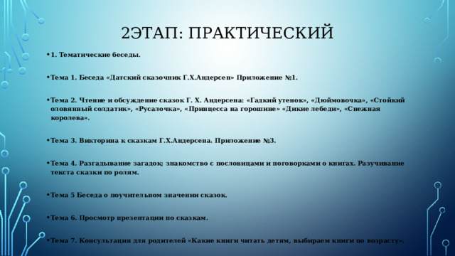 2этап: Практический 1. Тематические беседы.  Тема 1. Беседа «Датский сказочник Г.Х.Андерсен» Приложение №1.  Тема 2. Чтение и обсуждение сказок Г. Х. Андерсена: «Гадкий утенок», «Дюймовочка», «Стойкий оловянный солдатик», «Русалочка», «Принцесса на горошине» «Дикие лебеди», «Снежная королева».  Тема 3. Викторина к сказкам Г.Х.Андерсена. Приложение №3.  Тема 4. Разгадывание загадок; знакомство с пословицами и поговорками о книгах. Разучивание текста сказки по ролям.  Тема 5 Беседа о поучительном значении сказок.  Тема 6. Просмотр презентации по сказкам.  Тема 7. Консультация для родителей «Какие книги читать детям, выбираем книги по возрасту». 