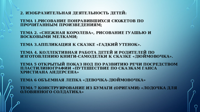 2. Изобразительная деятельность детей:   Тема 1.Рисование понравившихся сюжетов по прочитанным произведениям;   Тема 2. «Снежная королева», рисование гуашью и восковыми мелками;   Тема 3.Аппликация к сказке «Гадкий утенок».   Тема 4. Коллективная работа детей и родителей по изготовлению книги-самоделки к сказке «Дюймовочка».   Тема 5 Открытый показ НОД по развитию речи посредством пластилинографии «Путешествие по сказкам Ганса Христиана Андерсена»   Тема 6 Объемная лепка «Девочка-Дюймовочка»   Тема 7 Конструирование из бумаги (оригами) «Лодочка для оловянного солдатика»   