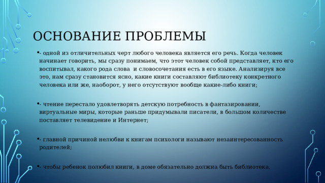 Основание проблемы - одной из отличительных черт любого человека является его речь. Когда человек начинает говорить, мы сразу понимаем, что этот человек собой представляет, кто его воспитывал, какого рода слова и словосочетания есть в его языке. Анализируя все это, нам сразу становится ясно, какие книги составляют библиотеку конкретного человека или же, наоборот, у него отсутствуют вообще какие-либо книги; - чтение перестало удовлетворять детскую потребность в фантазировании, виртуальные миры, которые раньше придумывали писатели, в большом количестве поставляет телевидение и Интернет; - главной причиной нелюбви к книгам психологи называют незаинтересованность родителей; - чтобы ребенок полюбил книги, в доме обязательно должна быть библиотека. 
