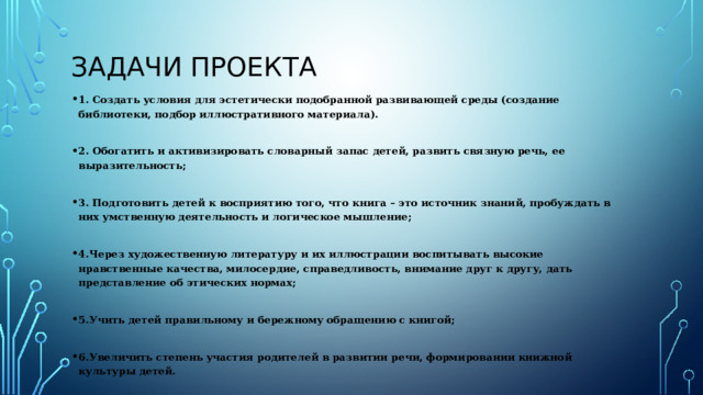 Задачи проекта 1. Создать условия для эстетически подобранной развивающей среды (создание библиотеки, подбор иллюстративного материала).  2. Обогатить и активизировать словарный запас детей, развить связную речь, ее выразительность;  3. Подготовить детей к восприятию того, что книга – это источник знаний, пробуждать в них умственную деятельность и логическое мышление;  4.Через художественную литературу и их иллюстрации воспитывать высокие нравственные качества, милосердие, справедливость, внимание друг к другу, дать представление об этических нормах;  5.Учить детей правильному и бережному обращению с книгой;  6.Увеличить степень участия родителей в развитии речи, формировании книжной культуры детей. 