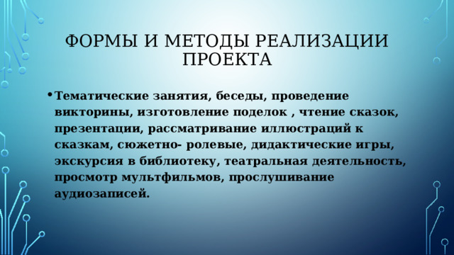 Формы и методы реализации проекта Тематические занятия, беседы, проведение викторины, изготовление поделок , чтение сказок, презентации, рассматривание иллюстраций к сказкам, сюжетно- ролевые, дидактические игры, экскурсия в библиотеку, театральная деятельность, просмотр мультфильмов, прослушивание аудиозаписей. 