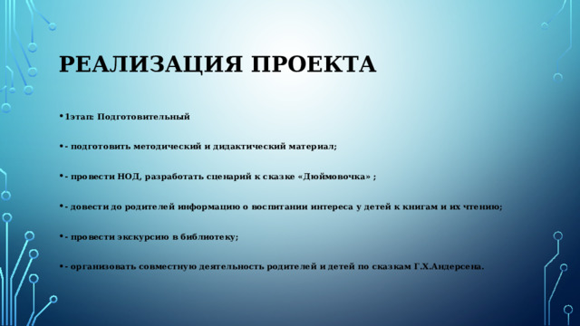 Реализация проекта 1этап: Подготовительный  - подготовить методический и дидактический материал;  - провести НОД, разработать сценарий к сказке «Дюймовочка» ;  - довести до родителей информацию о воспитании интереса у детей к книгам и их чтению;  - провести экскурсию в библиотеку;  - организовать совместную деятельность родителей и детей по сказкам Г.Х.Андерсена. 