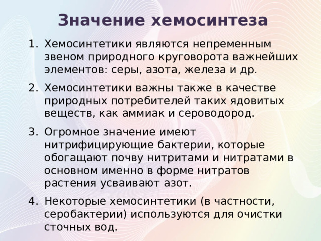 Значение хемосинтеза Хемосинтетики являются непременным звеном природного круговорота важнейших элементов: серы, азота, железа и др. Хемосинтетики важны также в качестве природных потребителей таких ядовитых веществ, как аммиак и сероводород. Огромное значение имеют нитрифицирующие бактерии, которые обогащают почву нитритами и нитратами в основном именно в форме нитратов растения усваивают азот. Некоторые хемосинтетики (в частности, серобактерии) используются для очистки сточных вод.  