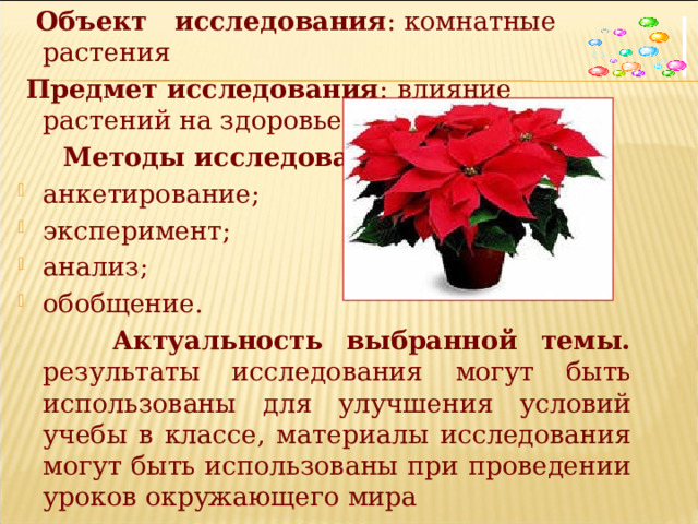  Объект исследования : комнатные растения  Предмет исследования :  влияние растений на здоровье людей  Методы исследования : анкетирование; эксперимент; анализ; обобщение.   Актуальность выбранной темы. результаты исследования могут быть использованы для улучшения условий учебы в классе, материалы исследования могут быть использованы при проведении уроков окружающего мира 