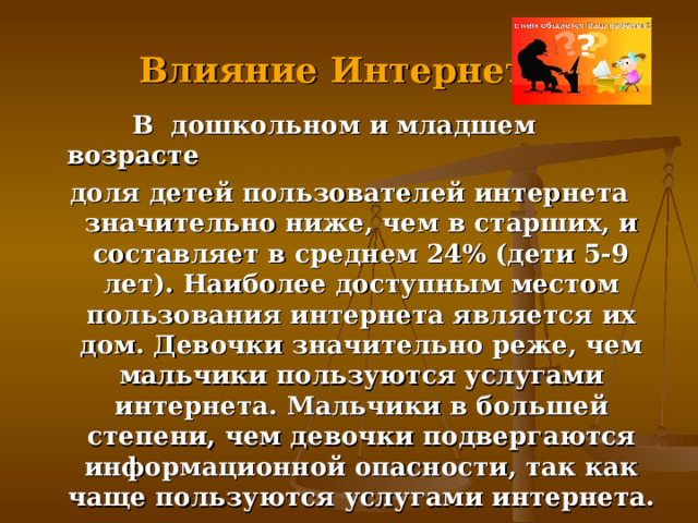  Влияние Интернет   В дошкольном и младшем возрасте доля детей пользователей интернета значительно ниже, чем в старших, и составляет в среднем 24% (дети 5-9 лет). Наиболее доступным местом пользования интернета является их дом. Девочки значительно реже, чем мальчики пользуются услугами интернета. Мальчики в большей степени, чем девочки подвергаются информационной опасности, так как чаще пользуются услугами интернета.  