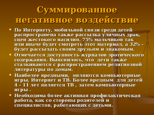 Суммированное негативное воздействие По Интернету, мобильной связи среди детей распространена также рассылка уличных драк, сцен жестокого насилия. 75% мальчиков так или иначе будет смотреть этот материал, а 32% - будет рассылать своим друзьям и знакомым. Отмечается доступность журналов эротического содержания. Выяснилось, что дети также сталкиваются с распространением религиозной литературы по домам. Наиболее вредными, являются компьютерные игры, Интернет и ТВ. Более вредным для детей 4 – 11 лет является ТВ , затем компьютерные игры . Необходима более активная профилактическая работа, как со стороны родителей и специалистов, работающих с детьми. 