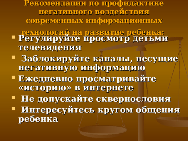 Рекомендации по профилактике негативного воздействия современных информационных технологий на развитие ребенка:  Регулируйте просмотр детьми телевидения  Заблокируйте каналы, несущие негативную информацию Ежедневно просматривайте «историю» в интернете  Не допускайте сквернословия  Интересуйтесь кругом общения ребенка 