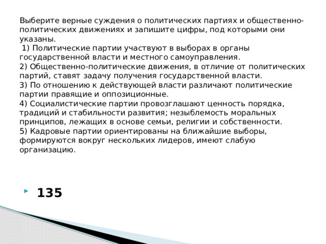 Выберите верные суждения о политических партиях и общественно-политических движениях и запишите цифры, под которыми они указаны.   1) Политические партии участвуют в выборах в органы государственной власти и местного самоуправления.  2) Общественно-политические движения, в отличие от политических партий, ставят задачу получения государственной власти.  3) По отношению к действующей власти различают политические партии правящие и оппозиционные.  4) Социалистические партии провозглашают ценность порядка, традиций и стабильности развития; незыблемость моральных принципов, лежащих в основе семьи, религии и собственности.  5) Кадровые партии ориентированы на ближайшие выборы, формируются вокруг нескольких лидеров, имеют слабую организацию.     135 