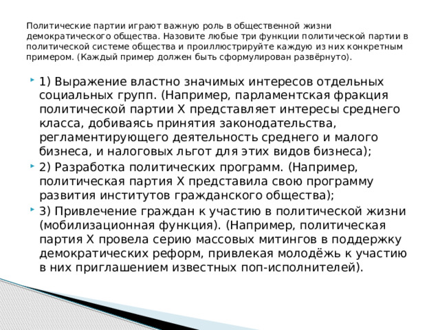 Политические партии играют важную роль в общественной жизни демократического общества. Назовите любые три функции политической партии в политической системе общества и проиллюстрируйте каждую из них конкретным примером. (Каждый пример должен быть сформулирован развёрнуто). 1) Выражение властно значимых интересов отдельных социальных групп. (Например, парламентская фракция политической партии Х представляет интересы среднего класса, добиваясь принятия законодательства, регламентирующего деятельность среднего и малого бизнеса, и налоговых льгот для этих видов бизнеса); 2) Разработка политических программ. (Например, политическая партия Х представила свою программу развития институтов гражданского общества); 3) Привлечение граждан к участию в политической жизни (мобилизационная функция). (Например, политическая партия Х провела серию массовых митингов в поддержку демократических реформ, привлекая молодёжь к участию в них приглашением известных поп-исполнителей). 