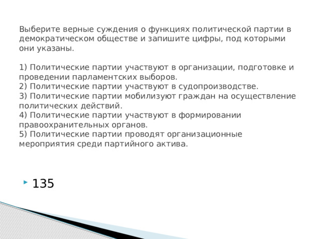 Выберите верные суждения о функциях политической партии в демократическом обществе и запишите цифры, под которыми они указаны.     1) Политические партии участвуют в организации, подготовке и проведении парламентских выборов.  2) Политические партии участвуют в судопроизводстве.  3) Политические партии мобилизуют граждан на осуществление политических действий.  4) Политические партии участвуют в формировании правоохранительных органов.  5) Политические партии проводят организационные мероприятия среди партийного актива.   135 